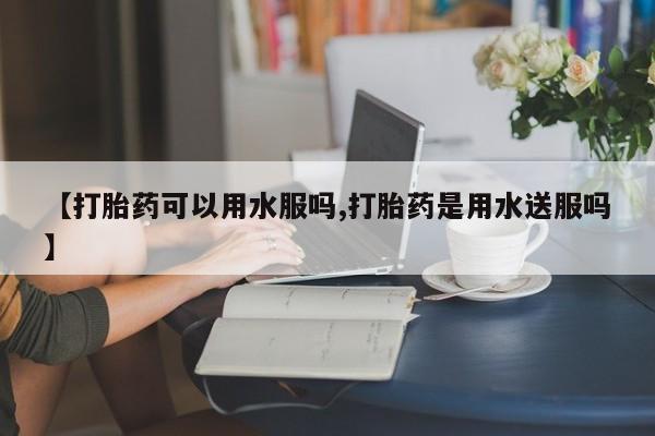 打胎药正品专卖微信【打胎药可以用水服吗,打胎药是用水送服吗】