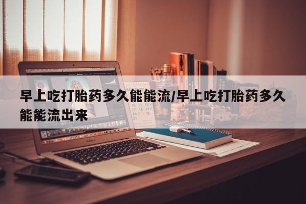 打胎药正品专卖微信早上吃打胎药多久能能流/早上吃打胎药多久能能流出来