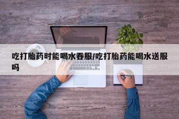 打胎药正品专卖微信吃打胎药时能喝水吞服/吃打胎药能喝水送服吗