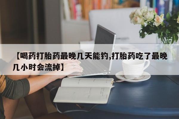 打胎药正品专卖微信【喝药打胎药最晚几天能钓,打胎药吃了最晚几小时会流掉】