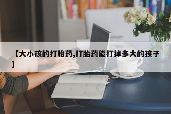 打胎药正品专卖微信【大小孩的打胎药,打胎药能打掉多大的孩子】