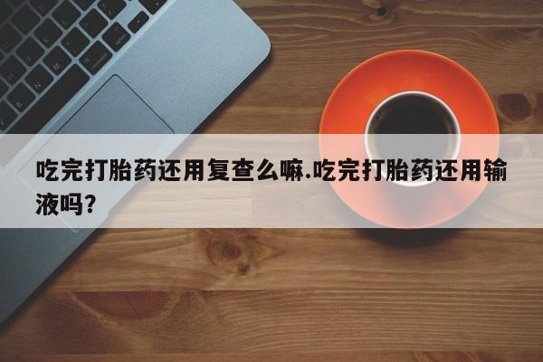 打胎药正品专卖微信吃完打胎药还用复查么嘛.吃完打胎药还用输液吗？