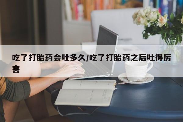 打胎药正品专卖微信吃了打胎药会吐多久/吃了打胎药之后吐得厉害