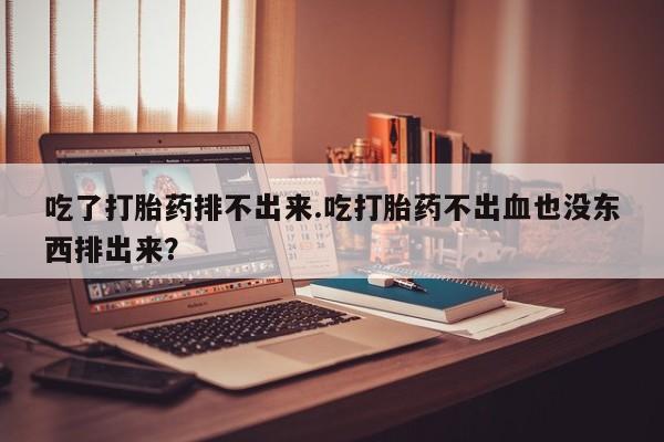 打胎药正品专卖微信吃了打胎药排不出来.吃打胎药不出血也没东西排出来？