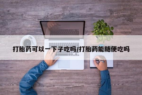 打胎药正品专卖微信打胎药可以一下子吃吗/打胎药能随便吃吗