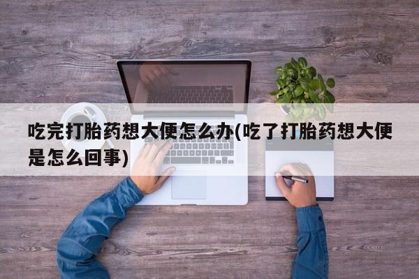 打胎药正品专卖微信吃完打胎药想大便怎么办(吃了打胎药想大便是怎么回事)