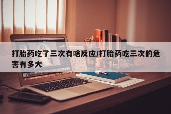 打胎药正品专卖微信打胎药吃了三次有啥反应/打胎药吃三次的危害有多大