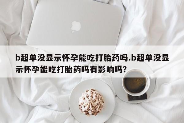 打胎药正品专卖微信b超单没显示怀孕能吃打胎药吗.b超单没显示怀孕能吃打胎药吗有影响吗？