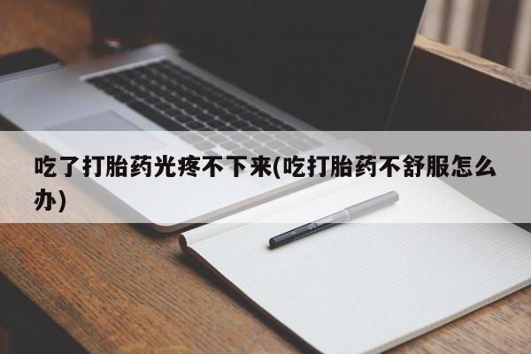 打胎药正品专卖微信吃了打胎药光疼不下来(吃打胎药不舒服怎么办)