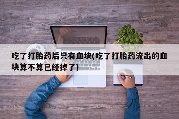 打胎药正品专卖微信吃了打胎药后只有血块(吃了打胎药流出的血块算不算已经掉了)