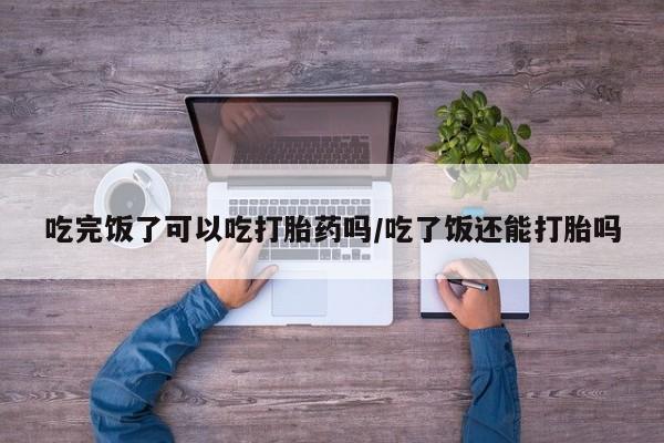 打胎药正品专卖微信吃完饭了可以吃打胎药吗/吃了饭还能打胎吗