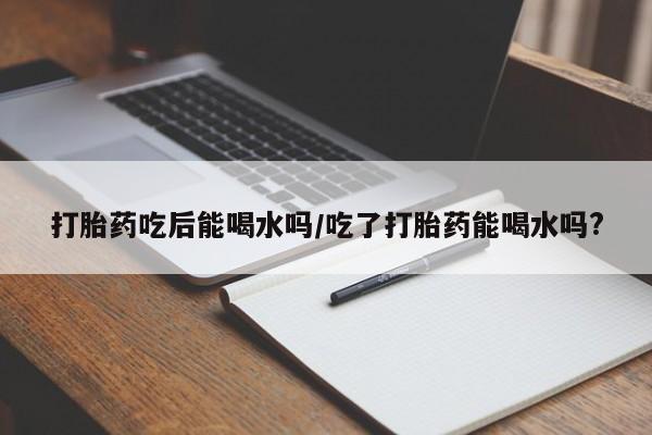 打胎药正品专卖微信打胎药吃后能喝水吗/吃了打胎药能喝水吗?