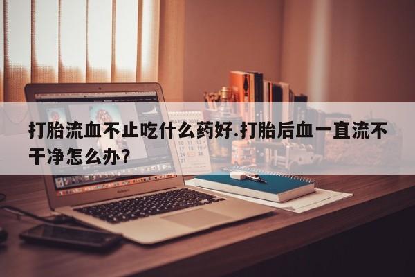 打胎药正品专卖微信打胎流血不止吃什么药好.打胎后血一直流不干净怎么办？