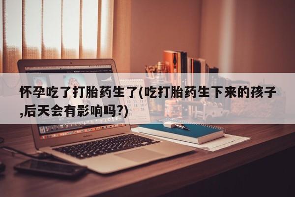 打胎药正品专卖微信怀孕吃了打胎药生了(吃打胎药生下来的孩子,后天会有影响吗?)