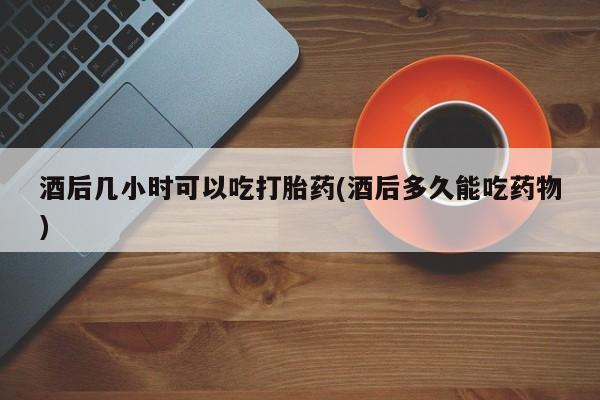打胎药正品专卖微信酒后几小时可以吃打胎药(酒后多久能吃药物)
