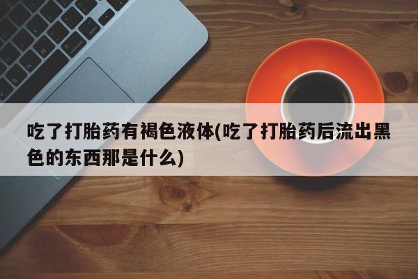 打胎药正品专卖微信吃了打胎药有褐色液体(吃了打胎药后流出黑色的东西那是什么)