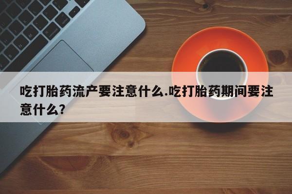 打胎药正品专卖微信吃打胎药流产要注意什么.吃打胎药期间要注意什么？