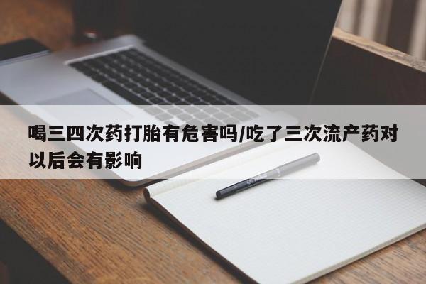 打胎药正品专卖微信喝三四次药打胎有危害吗/吃了三次流产药对以后会有影响