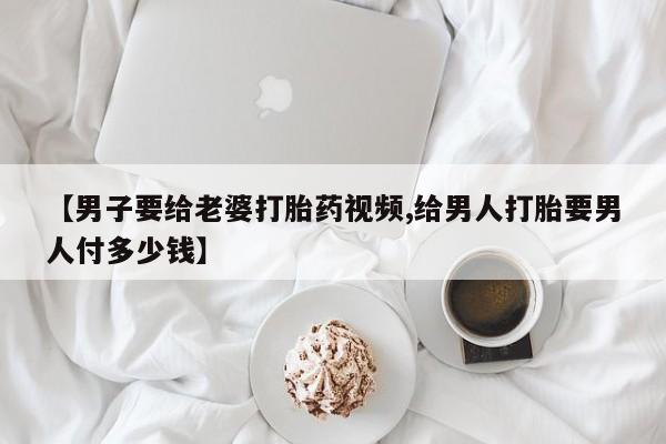 打胎药正品专卖微信【男子要给老婆打胎药视频,给男人打胎要男人付多少钱】