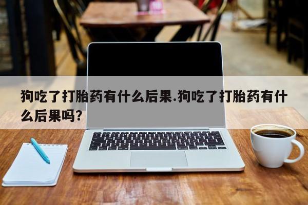 打胎药正品专卖微信狗吃了打胎药有什么后果.狗吃了打胎药有什么后果吗？