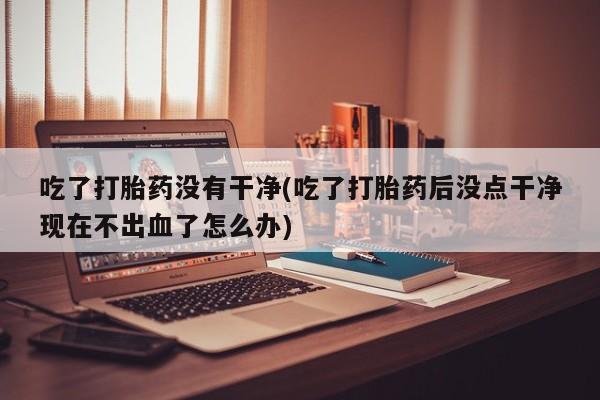 打胎药正品专卖微信吃了打胎药没有干净(吃了打胎药后没点干净现在不出血了怎么办)