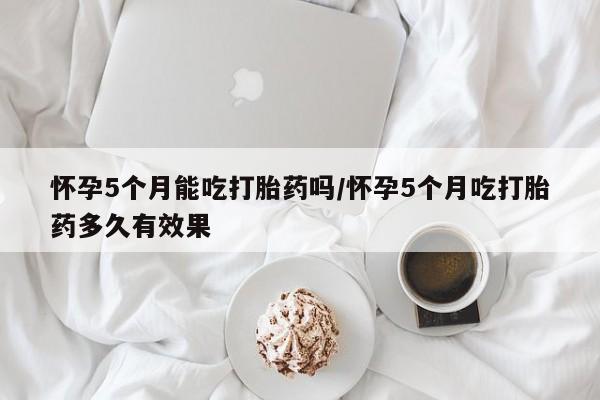 打胎药正品专卖微信怀孕5个月能吃打胎药吗/怀孕5个月吃打胎药多久有效果