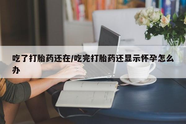 打胎药正品专卖微信吃了打胎药还在/吃完打胎药还显示怀孕怎么办