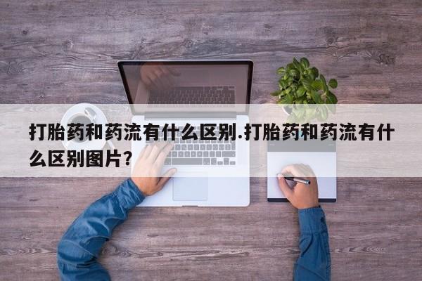 打胎药正品专卖微信打胎药和药流有什么区别.打胎药和药流有什么区别图片？