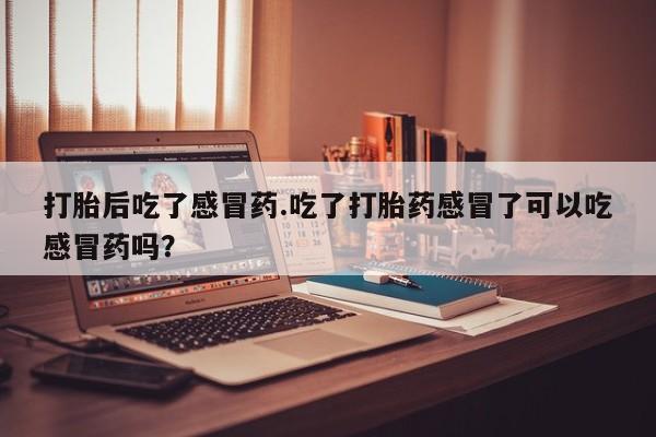 打胎药正品专卖微信打胎后吃了感冒药.吃了打胎药感冒了可以吃感冒药吗？