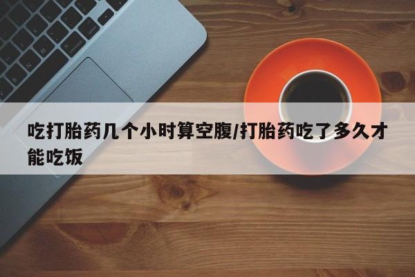打胎药正品专卖微信吃打胎药几个小时算空腹/打胎药吃了多久才能吃饭