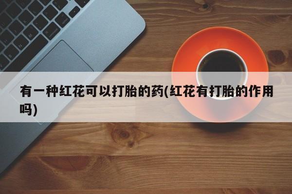 打胎药正品专卖微信有一种红花可以打胎的药(红花有打胎的作用吗)