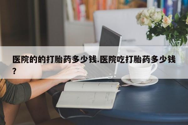 打胎药正品专卖微信医院的的打胎药多少钱.医院吃打胎药多少钱？
