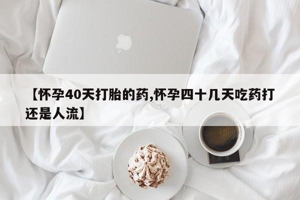 打胎药正品专卖微信【怀孕40天打胎的药,怀孕四十几天吃药打还是人流】