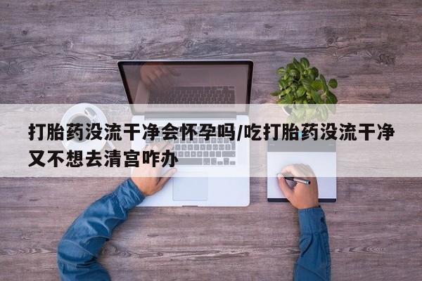 打胎药正品专卖微信打胎药没流干净会怀孕吗/吃打胎药没流干净又不想去清宫咋办