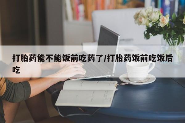 打胎药正品专卖微信打胎药能不能饭前吃药了/打胎药饭前吃饭后吃