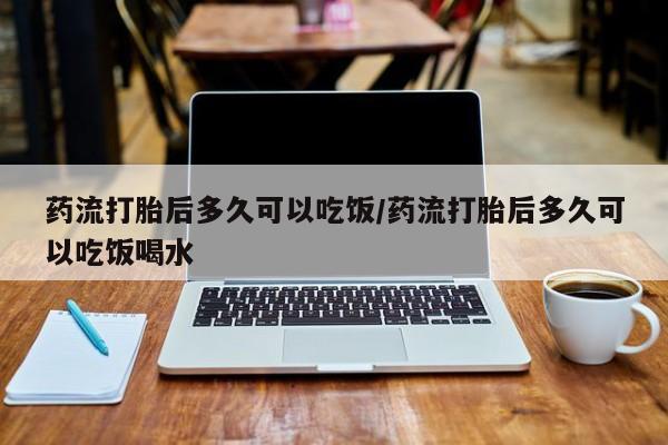 打胎药正品专卖微信药流打胎后多久可以吃饭/药流打胎后多久可以吃饭喝水