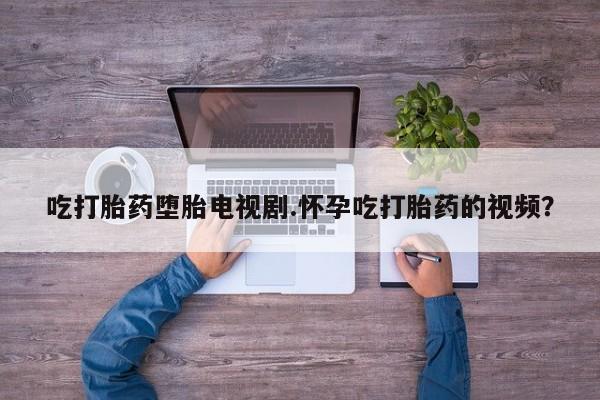 打胎药正品专卖微信吃打胎药堕胎电视剧.怀孕吃打胎药的视频？