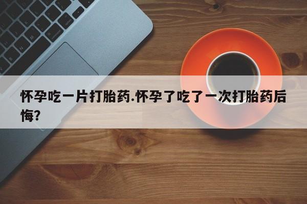 打胎药正品专卖微信怀孕吃一片打胎药.怀孕了吃了一次打胎药后悔？
