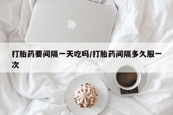 打胎药正品专卖微信打胎药要间隔一天吃吗/打胎药间隔多久服一次
