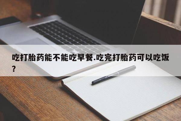 打胎药正品专卖微信吃打胎药能不能吃早餐.吃完打胎药可以吃饭？