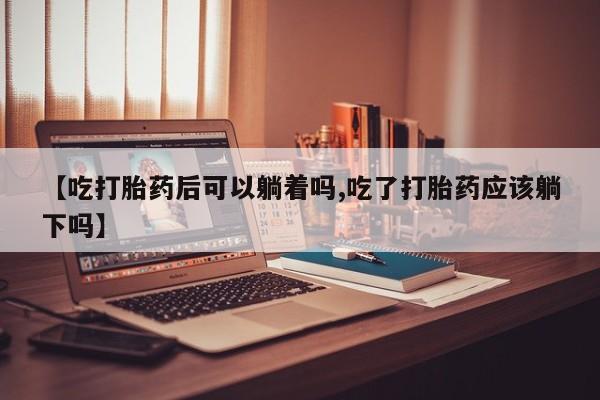 打胎药正品专卖微信【吃打胎药后可以躺着吗,吃了打胎药应该躺下吗】