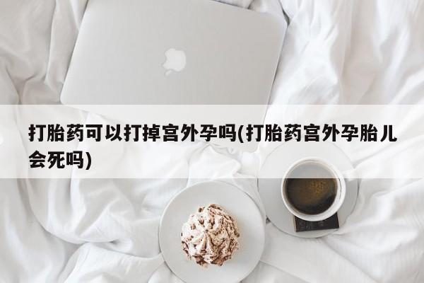打胎药正品专卖微信打胎药可以打掉宫外孕吗(打胎药宫外孕胎儿会死吗)