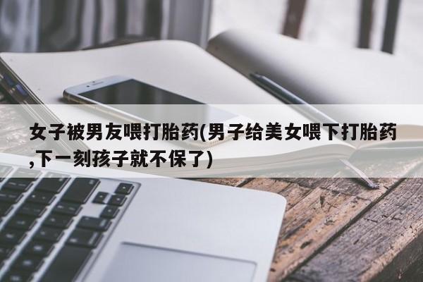 打胎药正品专卖微信女子被男友喂打胎药(男子给美女喂下打胎药,下一刻孩子就不保了)