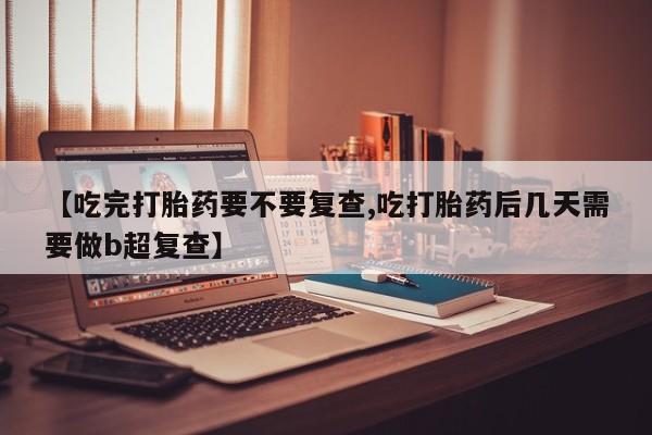打胎药正品专卖微信【吃完打胎药要不要复查,吃打胎药后几天需要做b超复查】