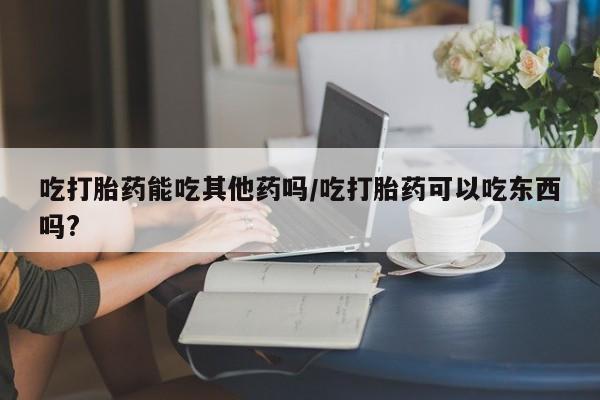打胎药正品专卖微信吃打胎药能吃其他药吗/吃打胎药可以吃东西吗?