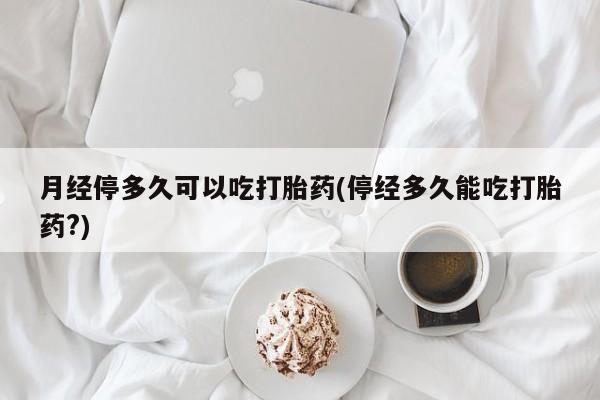 打胎药正品专卖微信月经停多久可以吃打胎药(停经多久能吃打胎药?)