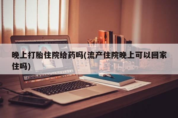 打胎药正品专卖微信晚上打胎住院给药吗(流产住院晚上可以回家住吗)