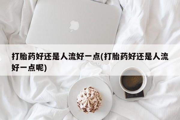 打胎药正品专卖微信打胎药好还是人流好一点(打胎药好还是人流好一点呢)