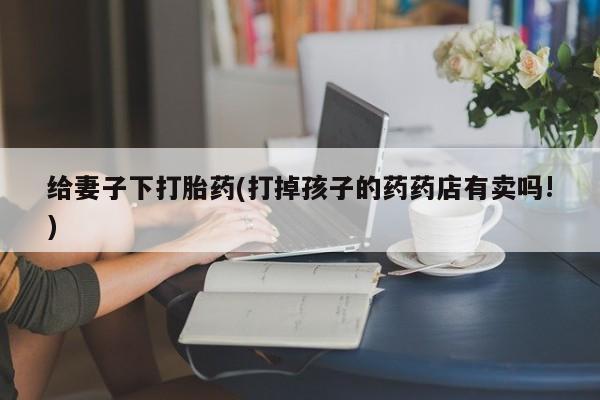 打胎药正品专卖微信给妻子下打胎药(打掉孩子的药药店有卖吗!)