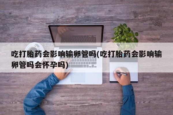 打胎药正品专卖微信吃打胎药会影响输卵管吗(吃打胎药会影响输卵管吗会怀孕吗)